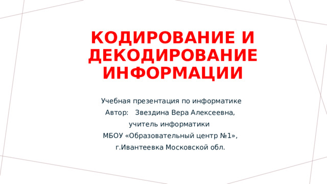 Кодирование и декодирование информации Учебная презентация по информатике Автор: Звездина Вера Алексеевна, учитель информатики МБОУ «Образовательный центр №1», г.Ивантеевка Московской обл.  