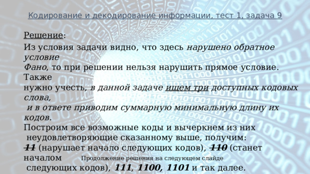 Кодирование и декодирование информации, тест 1, задача 9  Решение : Из условия задачи видно, что здесь нарушено обратное условие Фано , то при решении нельзя нарушить прямое  условие. Также нужно учесть, в данной задаче ищем три доступных кодовых слова,  и в ответе приводим суммарную минимальную длину их кодов. Построим все возможные коды и вычеркнем из них  неудовлетворяющие сказанному выше, получим: 11  (нарушает начало следующих кодов), 110 (станет началом  следующих кодов), 111 , 1100, 1101 и так далее. Берем первые три из найденных и считаем сумму длин всех кодов, получаем 1 + 2 + 3 + 4 + 4 = 14 . Продолжение решения на следующем слайде 