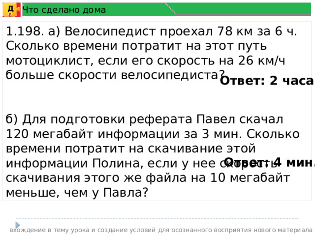 Что сделано дома Д 1.198. а) Велосипедист проехал 78 км за 6 ч. Сколько времени потратит на этот путь мотоциклист, если его скорость на 26 км/ч больше скорости велосипедиста? б) Для подготовки реферата Павел скачал 120 мегабайт информации за 3 мин. Сколько времени потратит на скачивание этой информации Полина, если у нее скорость скачивания этого же файла на 10 мегабайт меньше, чем у Павла? Ответ: 2 часа . Ответ: 4 мин. вхождение в тему урока и создание условий для осознанного восприятия нового материала 5 