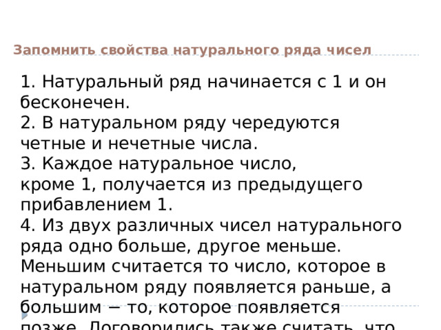 Запомнить свойства натурального ряда чисел 1. Натуральный ряд начинается с 1 и он бесконечен.  2. В натуральном ряду чередуются четные и нечетные числа.  3. Каждое натуральное число, кроме 1, получается из предыдущего прибавлением 1.  4. Из двух различных чисел натурального ряда одно больше, другое меньше. Меньшим считается то число, которое в натуральном ряду появляется раньше, а большим − то, которое появляется позже. Договорились также считать, что число 0 меньше любого натурального числа. 