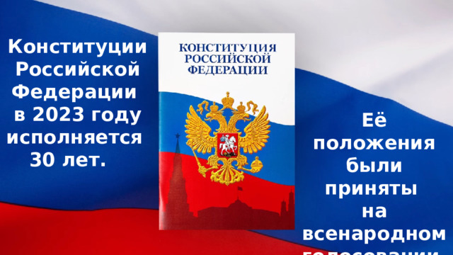 Конституции Российской Федерации в 2023 году исполняется 30 лет. Её положения были приняты на всенародном голосовании 12 декабря 1993 года. 