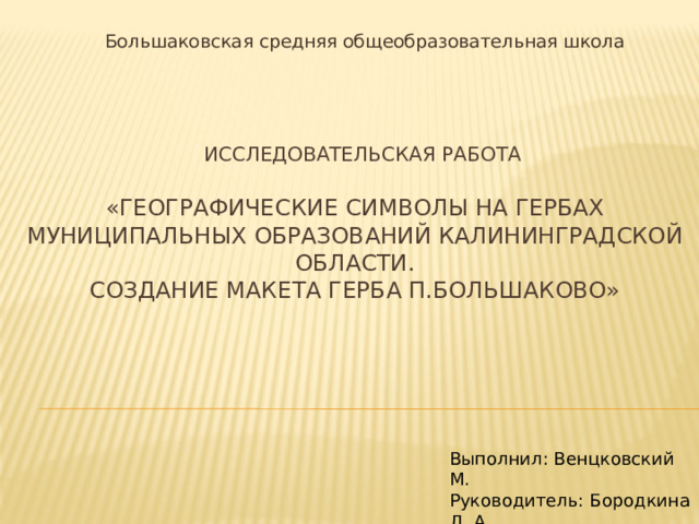 Большаковская средняя общеобразовательная школа        исследовательская работа   «ГЕОГРАФИЧЕСКИЕ СИМВОЛЫ НА ГЕРБАХ МУНИЦИПАЛЬНЫХ образований КАЛИНИНГРАДСКОЙ ОБЛАСТИ.  СОЗДАНИЕ МАКЕТА ГЕРБА П.БОЛЬШАКОВО»   Выполнил: Венцковский М. Руководитель: Бородкина Л. А 