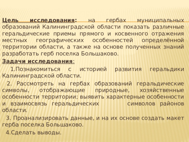   Цель исследования : на гербах муниципальных образований Калининградской области показать различные геральдические приемы прямого и косвенного отражения местных географических особенностей определённой территории области, а также на основе полученных знаний разработать герб поселка Большаково. Задачи исследования :  1.Познакомиться с историей развития геральдики Калининградской области.  2. Рассмотреть на гербах образований геральдические символы, отображающие природные, хозяйственные особенности территории; выявить характерные особенности и взаимосвязь геральдических символов районов области.  3. Проанализировать данные, и на их основе создать макет герба поселка Большаково.  4.Сделать выводы. 