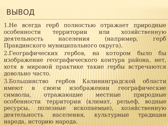 Вывод  1.Не всегда герб полностью отражает природные особенности территории или хозяйственную деятельность населения (например, герб Правдинского муниципального округа). 2.Географических гербов, на котором было бы изображение географического контура района, нет, хотя в мировой практике такие гербы встречаются довольно часто. 3.Большинство гербов Калининградской области имеют в своем изображении географические символы, отражающие местные природные особенности территории (климат, рельеф, водные ресурсы, полезные ископаемые), хозяйственную деятельность населения, культурные традиции народа, историю народа. 