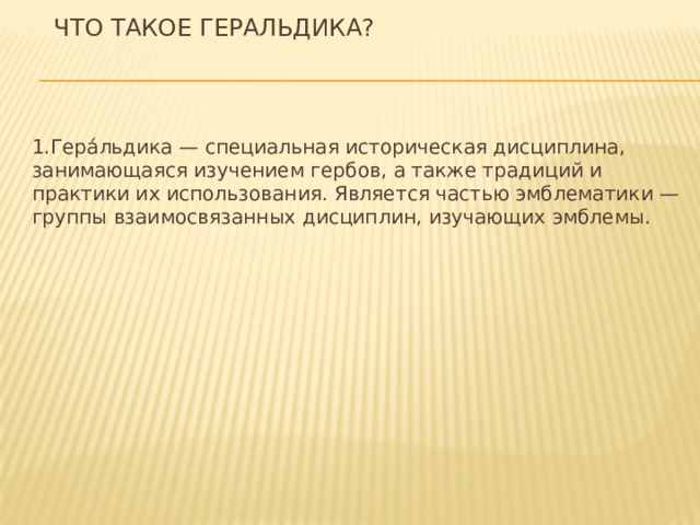 Что такое геральдика?   1.Гера́льдика — специальная историческая дисциплина, занимающаяся изучением гербов, а также традиций и практики их использования. Является частью эмблематики — группы взаимосвязанных дисциплин, изучающих эмблемы. 