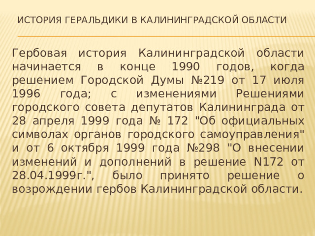  История геральдики в калининградской области Гербовая история Калининградской области начинается в конце 1990 годов, когда решением Городской Думы №219 от 17 июля 1996 года; с изменениями Решениями городского совета депутатов Калининграда от 28 апреля 1999 года № 172 