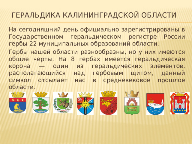 Геральдика Калининградской области На сегодняшний день официально зарегистрированы в Государственном геральдическом регистре России гербы 22 муниципальных образований области. Гербы нашей области разнообразны, но у них имеются общие черты. На 8 гербах имеется геральдическая корона — один из геральдических элементов, располагающийся над гербовым щитом, данный символ отсылает нас в средневековое прошлое области. 
