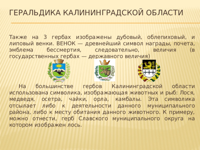 Геральдика Калининградской области Также на 3 гербах изображены дубовый, облепиховый, и липовый венки. ВЕНОК — древнейший символ награды, почета, эмблема бессмертия, следовательно, величия (в государственных гербах — державного величия)  На большинстве гербов Калининградской области использована символика, изображающая животных и рыб: Лося, медведя, осетра, чайки, орла, камбалы. Эта символика отсылает либо к деятельности данного муниципального района, либо к месту обитания данного животного. К примеру, можно отнести, герб Славского муниципального округа на котором изображен лось. 