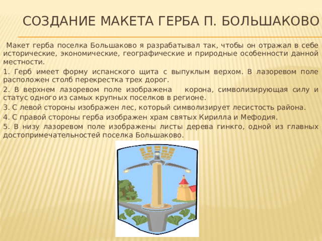 Создание макета герба п. большаково  Макет герба поселка Большаково я разрабатывал так, чтобы он отражал в себе исторические, экономические, географические и природные особенности данной местности. 1. Герб имеет форму испанского щита с выпуклым верхом. В лазоревом поле расположен столб перекрестка трех дорог. 2. В верхнем лазоревом поле изображена корона, символизирующая силу и статус одного из самых крупных поселков в регионе. 3. С левой стороны изображен лес, который символизирует лесистость района. 4. С правой стороны герба изображен храм святых Кирилла и Мефодия. 5. В низу лазоревом поле изображены листы дерева гинкго, одной из главных достопримечательностей поселка Большаково.  