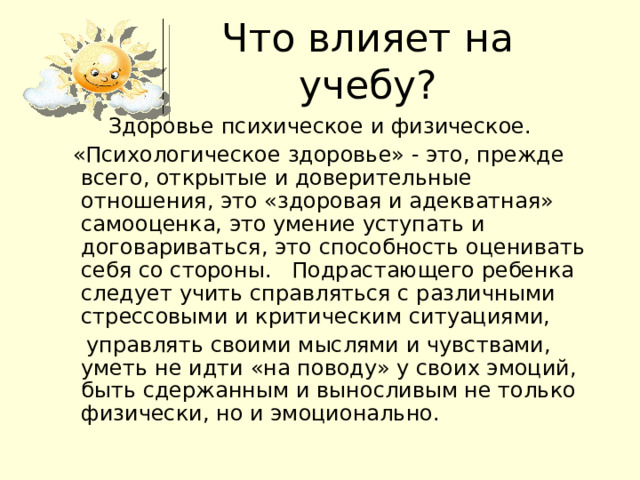 Что влияет на учебу? Здоровье психическое и физическое.   «Психологическое здоровье» - это, прежде всего, открытые и доверительные отношения, это «здоровая и адекватная» самооценка, это умение уступать и договариваться, это способность оценивать себя со стороны.   Подрастающего ребенка следует учить справляться с различными стрессовыми и критическим ситуациями,   управлять своими мыслями и чувствами,  уметь не идти «на поводу» у своих эмоций, быть сдержанным и выносливым не только физически, но и эмоционально. 