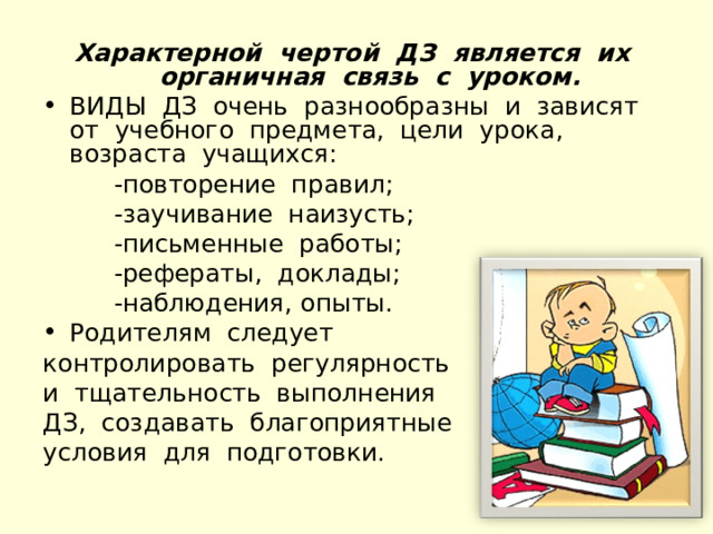 Характерной чертой ДЗ является их органичная связь с уроком. ВИДЫ ДЗ очень разнообразны и зависят от учебного предмета, цели урока, возраста учащихся:  -повторение правил;  -заучивание наизусть;  -письменные работы;  -рефераты, доклады;  -наблюдения, опыты. Родителям следует контролировать регулярность и тщательность выполнения ДЗ, создавать благоприятные условия для подготовки. 