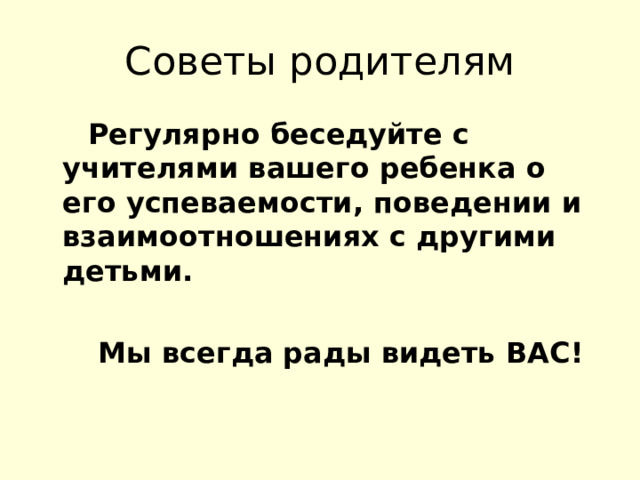 Советы родителям  Регулярно беседуйте с учителями вашего ребенка о его успеваемости, поведении и взаимоотношениях с другими детьми.   Мы всегда рады видеть ВАС!  