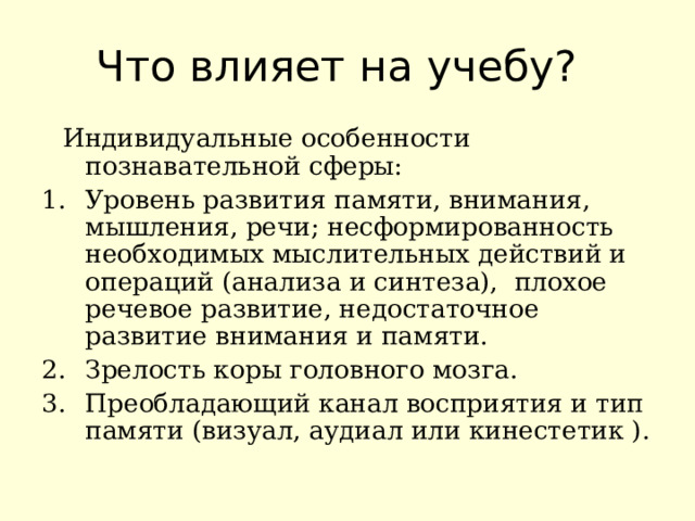 Что влияет на учебу?  Индивидуальные особенности познавательной сферы: Уровень развития памяти, внимания, мышления, речи; несформированность необходимых мыслительных действий и операций (анализа и синтеза), плохое речевое развитие, недостаточное развитие внимания и памяти. Зрелость коры головного мозга. Преобладающий канал восприятия и тип памяти (визуал, аудиал или кинестетик ). 