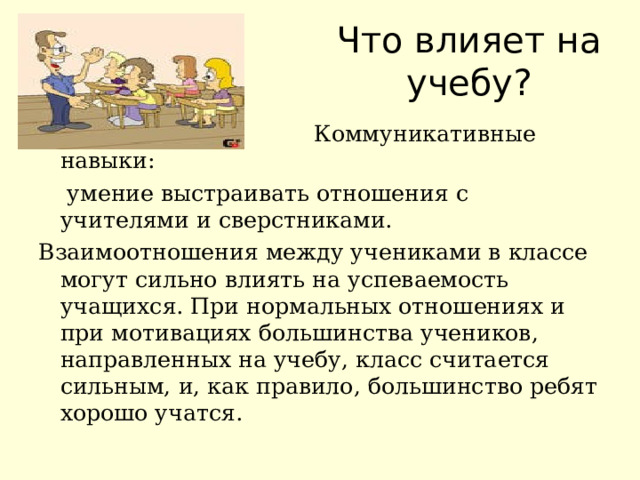 Что влияет на учебу?  Коммуникативные навыки:  умение выстраивать отношения с учителями и сверстниками. Взаимоотношения между учениками в классе могут сильно влиять на успеваемость учащихся. При нормальных отношениях и при мотивациях большинства учеников, направленных на учебу, класс считается сильным, и, как правило, большинство ребят хорошо учатся. 