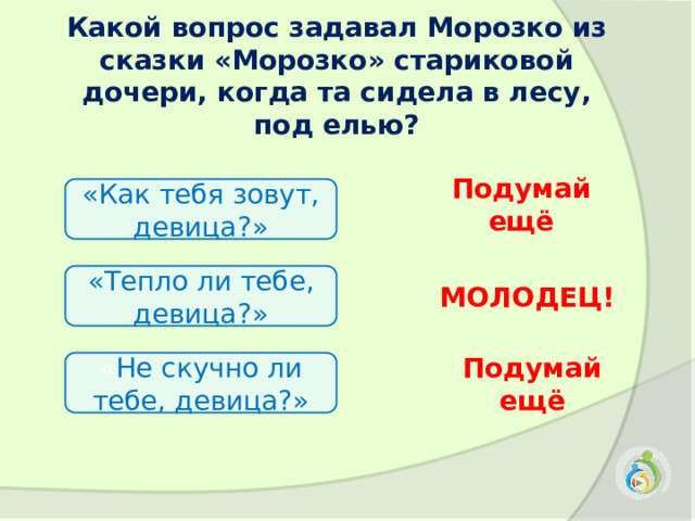 Какой вопрос задавал Морозко из сказки «Морозко» стариковой дочери, когда та сидела в лесу, под елью?   «Как тебя зовут, девица?» Подумай ещё «Тепло ли тебе, девица?» МОЛОДЕЦ! « Не скучно ли тебе, девица?» Подумай ещё 