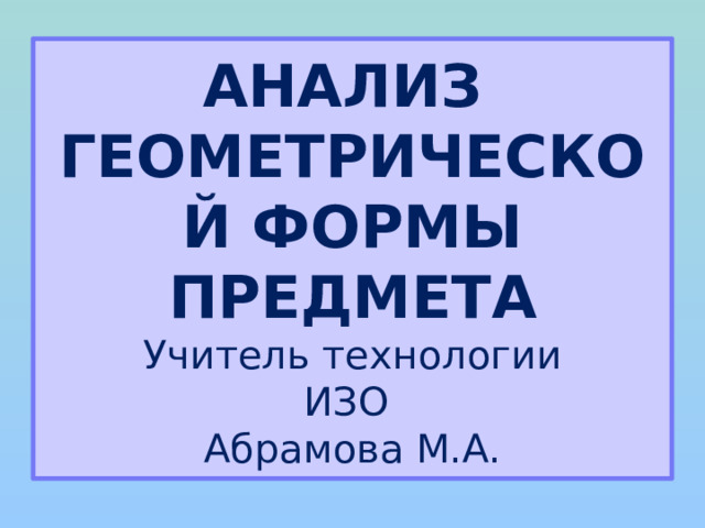 АНАЛИЗ  ГЕОМЕТРИЧЕСКОЙ ФОРМЫ ПРЕДМЕТА  Учитель технологии  ИЗО  Абрамова М.А.  
