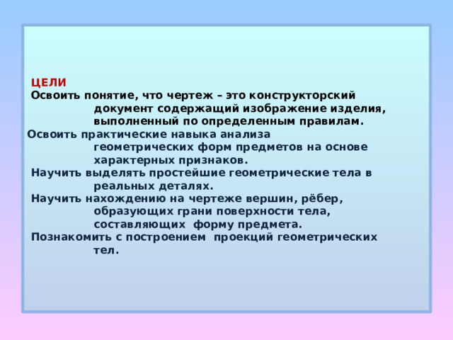      ЦЕЛИ   Освоить понятие, что чертеж – это конструкторский  документ содержащий изображение изделия,  выполненный по определенным правилам.  Освоить практические навыка анализа  геометрических форм предметов на основе  характерных признаков.  Научить выделять простейшие геометрические тела в  реальных деталях.  Научить нахождению на чертеже вершин, рёбер,  образующих грани поверхности тела,  составляющих форму предмета.  Познакомить с построением проекций геометрических  тел.        