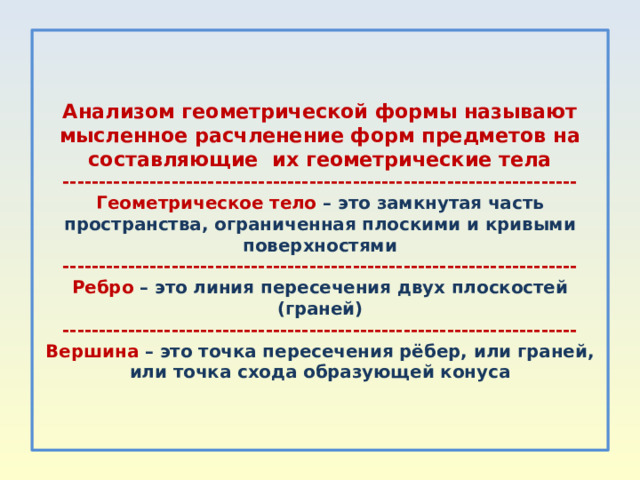    Анализом геометрической формы называют мысленное расчленение форм предметов на составляющие их геометрические тела  -----------------------------------------------------------------------  Геометрическое тело – это замкнутая часть пространства, ограниченная плоскими и кривыми поверхностями  -----------------------------------------------------------------------  Ребро – это линия пересечения двух плоскостей (граней)  -----------------------------------------------------------------------  Вершина – это точка пересечения рёбер, или граней, или точка схода образующей конуса     