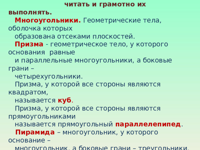   Применяя способ расчленения детали на простые  геометрические тела, можно научиться быстро, правильно  читать и грамотно их выполнять.   Многоугольники.  Геометрические тела, оболочка которых  образована отсеками плоскостей.   Призма - геометрическое тело, у которого основания равные  и параллельные многоугольники, а боковые грани –  четырехугольники.   Призма, у которой все стороны являются квадратом,  называется куб .  Призма, у которой все стороны являются прямоугольниками  называется прямоугольный параллелепипед .   Пирамида  – многоугольник, у которого основание –  многоугольник, а боковые грани – треугольники, имеющие  общую вершину. Вид пирамиды зависит от многоугольника,  который лежит в основании.   