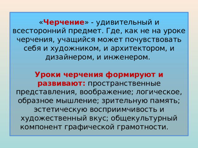 « Черчение » - удивительный и всесторонний предмет. Где, как не на уроке черчения, учащийся может почувствовать себя и художником, и архитектором, и дизайнером, и инженером.   Уроки черчения формируют и развивают: пространственные представления, воображение; логическое, образное мышление; зрительную память; эстетическую восприимчивость и художественный вкус; общекультурный компонент графической грамотности. 