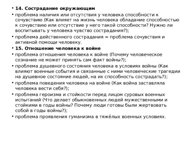 14. Сострадание окружающим проблема наличия или отсутствия у человека способности к сочувствию (Как влияет на жизнь человека обладание способностью к сочувствию или отсутствие у него такой способности? Нужно ли воспитывать у человека чувство сострадания?); проблема действенного сострадания = проблема сочувствия и активной помощи человеку. 15. Отношение человека к войне проблема отношения человека к войне (Почему человеческое сознание не может принять сам факт войны?); проблема душевного состояния человека в условиях войны (Как влияют военные события и связанные с ними человеческие трагедии на душевное состояние людей, на их способность сострадать?); проблема поведения человека на войне (Как война заставляла человека вести себя?); проблема героизма и стойкости перед лицом суровых военных испытаний (Что делает обыкновенных людей мужественными и стойкими в годы войны? Почему люди готовы были жертвовать собой в годы войны?); проблема проявления гуманизма в тяжёлых военных условиях.   