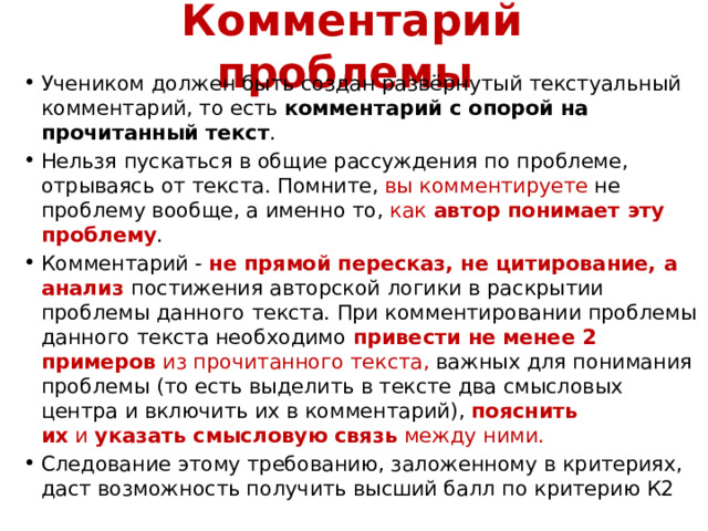 Комментарий проблемы   Учеником должен быть создан развёрнутый текстуальный комментарий, то есть  комментарий с опорой на прочитанный текст . Нельзя пускаться в общие рассуждения по проблеме, отрываясь от текста. Помните, вы комментируете не проблему вообще, а именно то, как  автор понимает эту проблему . Комментарий - не прямой пересказ, не цитирование, а анализ постижения авторской логики в раскрытии проблемы данного текста. При комментировании проблемы данного текста необходимо  привести не менее 2 примеров  из прочитанного текста, важных для понимания проблемы (то есть выделить в тексте два смысловых центра и включить их в комментарий),   пояснить их  и  указать смысловую связь  между ними. Следование этому требованию, заложенному в критериях, даст возможность получить высший балл по критерию К2 