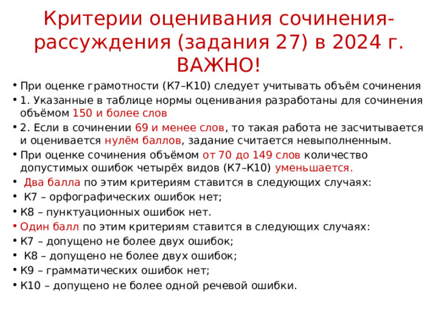 Критерии оценивания сочинения-рассуждения (задания 27) в 2024 г. ВАЖНО! При оценке грамотности (К7–К10) следует учитывать объём сочинения 1. Указанные в таблице нормы оценивания разработаны для сочинения объёмом 150 и более слов 2. Если в сочинении 69 и менее слов , то такая работа не засчитывается и оценивается нулём баллов , задание считается невыполненным. При оценке сочинения объёмом от 70 до 149 слов количество допустимых ошибок четырёх видов (К7–К10) уменьшается.  Два балла по этим критериям ставится в следующих случаях:  К7 – орфографических ошибок нет; К8 – пунктуационных ошибок нет. Один балл по этим критериям ставится в следующих случаях: К7 – допущено не более двух ошибок;  К8 – допущено не более двух ошибок; К9 – грамматических ошибок нет; К10 – допущено не более одной речевой ошибки. 