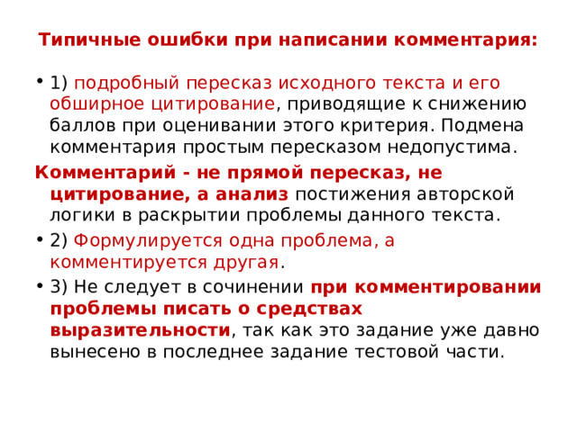 Типичные ошибки при написании комментария:   1) подробный пересказ исходного текста и его обширное цитирование , приводящие к снижению баллов при оценивании этого критерия. Подмена комментария простым пересказом недопустима. Комментарий - не прямой пересказ, не цитирование, а анализ постижения авторской логики в раскрытии проблемы данного текста. 2) Формулируется одна проблема, а комментируется другая . 3) Не следует в сочинении при комментировании проблемы писать о средствах выразительности , так как это задание уже давно вынесено в последнее задание тестовой части. 