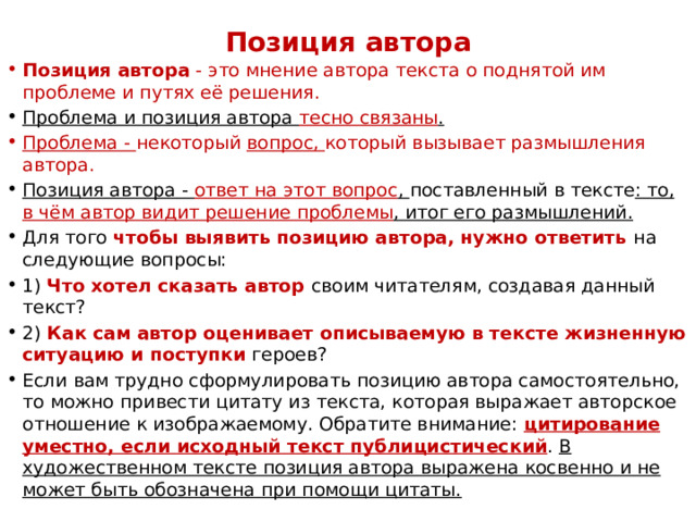 Позиция автора   Позиция автора  - это мнение автора текста о поднятой им проблеме и путях её решения. Проблема и позиция автора тесно связаны . Проблема -  некоторый  вопрос,  который вызывает размышления автора. Позиция автора - ответ на этот вопрос ,  поставленный в тексте : то, в чём автор видит решение проблемы , итог его размышлений. Для того чтобы выявить позицию автора, нужно ответить на следующие вопросы: 1) Что хотел сказать автор своим читателям, создавая данный текст? 2) Как сам автор оценивает описываемую в тексте жизненную ситуацию и поступки героев? Если вам трудно сформулировать позицию автора самостоятельно, то можно привести цитату из текста, которая выражает авторское отношение к изображаемому. Обратите внимание:  цитирование уместно, если исходный текст публицистический .  В художественном тексте позиция автора выражена косвенно и не может быть обозначена при помощи цитаты. 