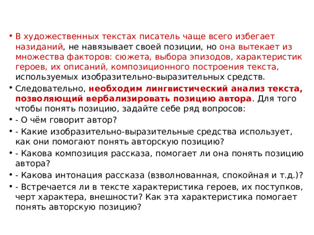 В художественных текстах писатель чаще всего избегает назиданий , не навязывает своей позиции, но она вытекает из множества факторов: сюжета, выбора эпизодов, характеристик героев, их описаний, композиционного построения текста, используемых изобразительно-выразительных средств. Следовательно, необходим лингвистический анализ текста, позволяющий вербализировать позицию автора . Для того чтобы понять позицию, задайте себе ряд вопросов: - О чём говорит автор? - Какие изобразительно-выразительные средства использует, как они помогают понять авторскую позицию? - Какова композиция рассказа, помогает ли она понять позицию автора? - Какова интонация рассказа (взволнованная, спокойная и т.д.)? - Встречается ли в тексте характеристика героев, их поступков, черт характера, внешности? Как эта характеристика помогает понять авторскую позицию?   