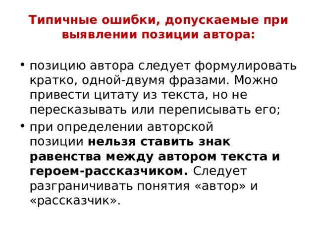 Типичные ошибки, допускаемые при выявлении позиции автора:   позицию автора следует формулировать кратко, одной-двумя фразами. Можно привести цитату из текста, но не пересказывать или переписывать его; при определении авторской позиции  нельзя ставить знак равенства между автором текста и героем-рассказчиком.  Следует разграничивать понятия «автор» и «рассказчик». 