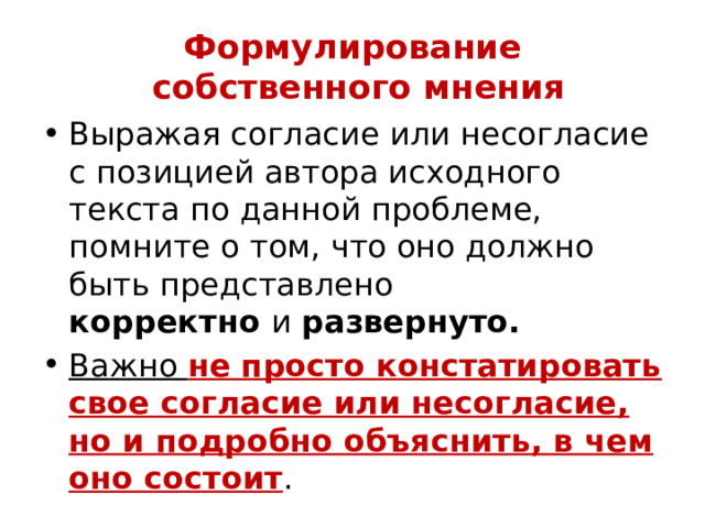 Формулирование  собственного мнения Выражая согласие или несогласие с позицией автора исходного текста по данной проблеме, помните о том, что оно должно быть представлено  корректно  и  развернуто.  Важно не просто констатировать свое согласие или несогласие, но и подробно объяснить, в чем оно состоит . 