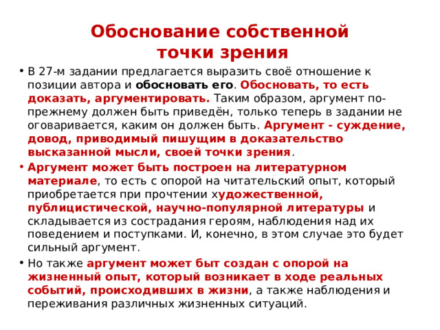Обоснование собственной  точки зрения В 27-м задании предлагается выразить своё отношение к позиции автора и  обосновать его . Обосновать, то есть доказать, аргументировать. Таким образом, аргумент по- прежнему должен быть приведён, только теперь в задании не оговаривается, каким он должен быть. Аргумент - суждение, довод, приводимый пишущим в доказательство высказанной мысли, своей точки зрения . Аргумент может быть построен на литературном материале , то есть с опорой на читательский опыт, который приобретается при прочтении х удожественной, публицистической, научно-популярной литературы и складывается из сострадания героям, наблюдения над их поведением и поступками. И, конечно, в этом случае это будет сильный аргумент. Но также аргумент может быт создан с опорой на жизненный опыт, который возникает в ходе реальных событий, происходивших в жизни , а также наблюдения и переживания различных жизненных ситуаций. 
