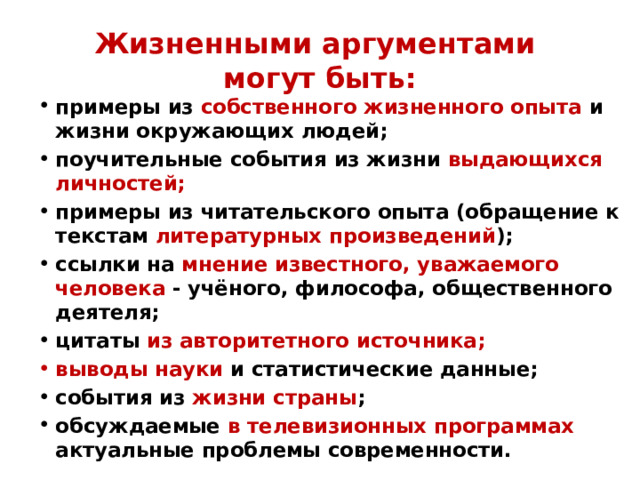 Жизненными аргументами  могут быть: примеры из собственного жизненного опыта и жизни окружающих людей; поучительные события из жизни выдающихся личностей; примеры из читательского опыта (обращение к текстам литературных произведений ); ссылки на мнение известного, уважаемого человека - учёного, философа, общественного деятеля; цитаты из авторитетного источника; выводы науки и статистические данные; события из жизни страны ; обсуждаемые в телевизионных программах актуальные проблемы современности. 