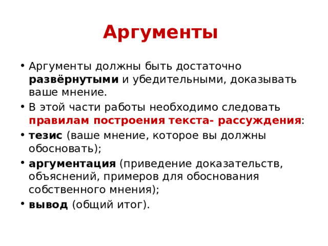 Аргументы  Аргументы должны быть достаточно развёрнутыми и убедительными, доказывать ваше мнение. В этой части работы необходимо следовать правилам построения текста- рассуждения : тезис  (ваше мнение, которое вы должны обосновать); аргументация  (приведение доказательств, объяснений, примеров для обоснования собственного мнения); вывод  (общий итог). 