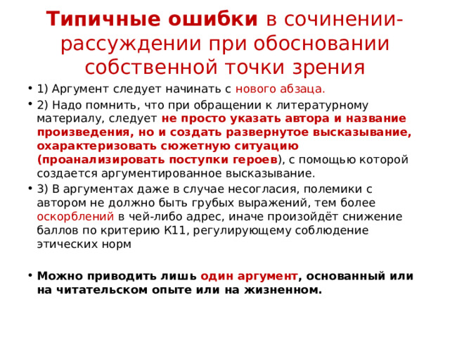 Типичные ошибки в сочинении-рассуждении при обосновании собственной точки зрения 1) Аргумент следует начинать с нового абзаца. 2) Надо помнить, что при обращении к литературному материалу, следует не просто указать автора и название произведения, но и создать развернутое высказывание, охарактеризовать сюжетную ситуацию (проанализировать поступки героев ), с помощью которой создается аргументированное высказывание. 3) В аргументах даже в случае несогласия, полемики с автором не должно быть грубых выражений, тем более оскорблений в чей-либо адрес, иначе произойдёт снижение баллов по критерию К11, регулирующему соблюдение этических норм   Можно приводить лишь один аргумент , основанный или на читательском опыте или на жизненном. 