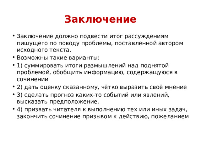 Заключение Заключение должно подвести итог рассуждениям пишущего по поводу проблемы, поставленной автором исходного текста. Возможны такие варианты: 1) суммировать итоги размышлений над поднятой проблемой, обобщить информацию, содержащуюся в сочинении 2) дать оценку сказанному, чётко выразить своё мнение 3) сделать прогноз каких-то событий или явлений, высказать предположение. 4) призвать читателя к выполнению тех или иных задач, закончить сочинение призывом к действию, пожеланием 