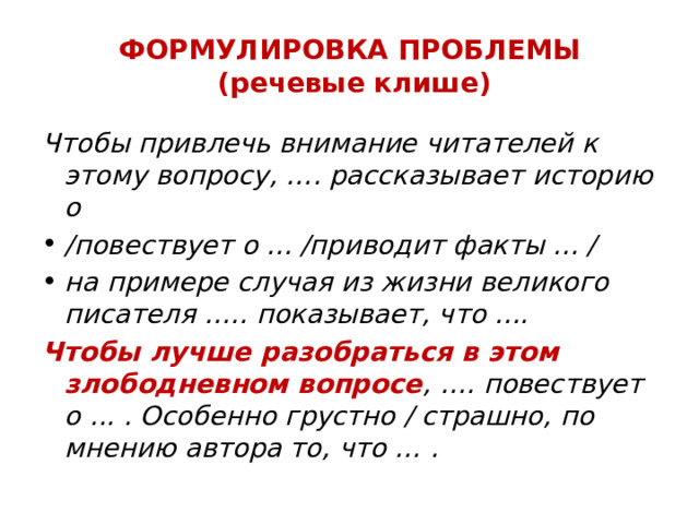 ФОРМУЛИРОВКА ПРОБЛЕМЫ  (речевые клише) Чтобы привлечь внимание читателей к этому вопросу, …. рассказывает историю о /повествует о ... /приводит факты ... / на примере случая из жизни великого писателя ….. показывает, что .... Чтобы лучше разобраться в этом злободневном вопросе , …. повествует о ... . Особенно грустно / страшно, по мнению автора то, что … . 