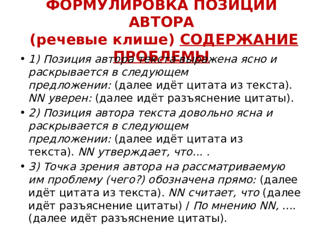 ФОРМУЛИРОВКА ПОЗИЦИИ АВТОРА  (речевые клише) СОДЕРЖАНИЕ ПРОБЛЕМЫ 1) Позиция автора текста выражена ясно и раскрывается в следующем предложении:  (далее идёт цитата из текста).  NN уверен:  (далее идёт разъяснение цитаты). 2) Позиция автора текста довольно ясна и раскрывается в следующем предложении:  (далее идёт цитата из текста).  NN утверждает, что... . 3) Точка зрения автора на рассматриваемую им проблему (чего?) обозначена прямо:  (далее идёт цитата из текста).  NN считает, что  (далее идёт разъяснение цитаты) /  По мнению NN,  .... (далее идёт разъяснение цитаты). 