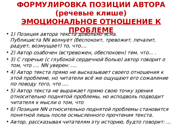 ФОРМУЛИРОВКА ПОЗИЦИИ АВТОРА  (речевые клише)  ЭМОЦИОНАЛЬНОЕ ОТНОШЕНИЕ К ПРОБЛЕМЕ 1) Позиция автора текста довольно ясна. Публициста NN волнует (беспокоит, тревожит, печалит, радует, возмущает) то, что .... 2) Автор озабочен (встревожен, обеспокоен) тем, что... . 3) С горечью (с глубокой сердечной болью) автор говорит о том, что  ....  NN уверен:  .... 4) Автор текста прямо не высказывает своего отношения к этой проблеме, но читатели всё же ощущают его сожаление по поводу того, что  .... 5) Автор текста не выражает прямо свою точку зрения относительно поднятой проблемы, но исподволь подводит читателя к мысли о том, что 6) Позиция NN относительно поднятой проблемы становится понятной лишь после осмысленного прочтения текста. Автор, рассказывая читателям эту историю, будто говорит:  … 