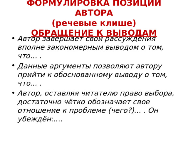 ФОРМУЛИРОВКА ПОЗИЦИИ АВТОРА  (речевые клише)  ОБРАЩЕНИЕ К ВЫВОДАМ Автор завершает свои рассуждения вполне закономерным выводом о том, что... . Данные аргументы позволяют автору прийти к обоснованному выводу о том, что... . Автор, оставляя читателю право выбора, достаточно чётко обозначает свое отношение к проблеме (чего?)... . Он убеждён :.... 