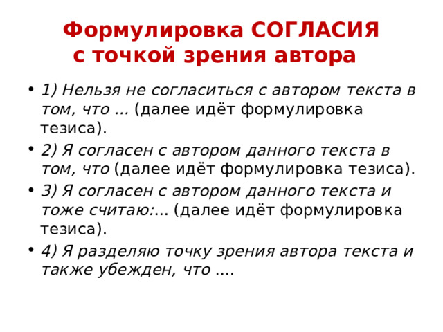 Формулировка СОГЛАСИЯ  с точкой зрения автора   1) Нельзя не согласиться с автором текста в том, что ...  (далее идёт формулировка тезиса). 2) Я согласен с автором данного текста в том, что  (далее идёт формулировка тезиса). 3) Я согласен с автором данного текста и тоже считаю: ... (далее идёт формулировка тезиса). 4) Я разделяю точку зрения автора текста и также убежден, что  .... 
