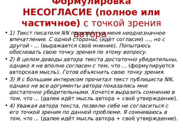 Формулировка НЕСОГЛАСИЕ (полное или частичное)  с точкой зрения автора 1) Текст писателя NN произвёл на меня неоднозначное впечатление. С одной стороны,  (идёт согласие) ...,  но с другой -  ... (выражается своё мнение).  Попытаюсь обосновать свою точку зрения по этому вопросу. 2) В целом доводы автора текста достаточно убедительны, однако я не вполне согласен с тем, что ...  (формулируется авторская мысль).  Готов объяснить свою точку зрения. 3) Я с большим интересом прочитал текст публициста NN, однако не все аргументы автора показались мне достаточно убедительными. Хочется выразить сомнение в том, что  ... (далее идёт мысль автора + своё утверждение). 4) Уважая автора текста, позволю себе не согласиться с его точкой зрения по данной проблеме. Я сомневаюсь в том, что  ... (далее идёт мысль автора + своё утверждение). 