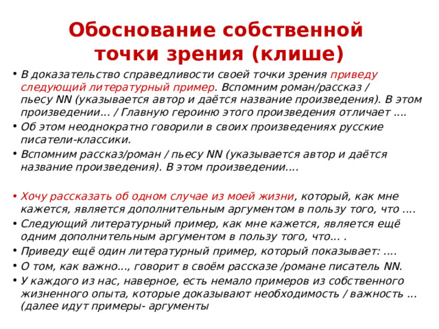 Обоснование собственной  точки зрения (клише) В доказательство справедливости своей точки зрения приведу следующий литературный пример . Вспомним роман/рассказ / пьесу NN (указывается автор и даётся название произведения). В этом произведении... / Главную героиню этого произведения отличает .... Об этом неоднократно говорили в своих произведениях русские писатели-классики. Вспомним рассказ/роман / пьесу NN (указывается автор и даётся название произведения). В этом произведении.... Хочу рассказать об одном случае из моей жизни , который, как мне кажется, является дополнительным аргументом в пользу того, что .... Следующий литературный пример, как мне кажется, является ещё одним дополнительным аргументом в пользу того, что... . Приведу ещё один литературный пример, который показывает: .... О том, как важно..., говорит в своём рассказе /романе писатель NN. У каждого из нас, наверное, есть немало примеров из собственного жизненного опыта, которые доказывают необходимость / важность ... (далее идут примеры- аргументы 