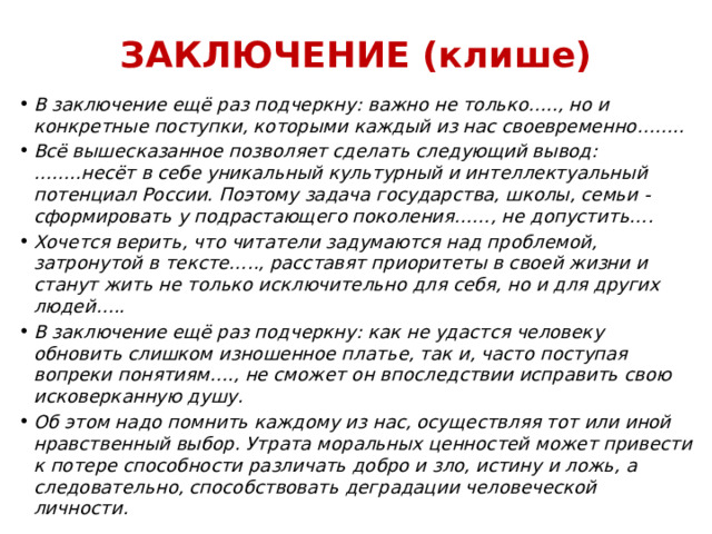 ЗАКЛЮЧЕНИЕ (клише) В заключение ещё раз подчеркну: важно не только….., но и конкретные поступки, которыми каждый из нас своевременно…….. Всё вышесказанное позволяет сделать следующий вывод: ……..несёт в себе уникальный культурный и интеллектуальный потенциал России. Поэтому задача государства, школы, семьи - сформировать у подрастающего поколения……, не допустить…. Хочется верить, что читатели задумаются над проблемой, затронутой в тексте….., расставят приоритеты в своей жизни и станут жить не только исключительно для себя, но и для других людей….. В заключение ещё раз подчеркну: как не удастся человеку обновить слишком изношенное платье, так и, часто поступая вопреки понятиям…., не сможет он впоследствии исправить свою исковерканную душу. Об этом надо помнить каждому из нас, осуществляя тот или иной нравственный выбор. Утрата моральных ценностей может привести к потере способности различать добро и зло, истину и ложь, а следовательно, способствовать деградации человеческой личности. 