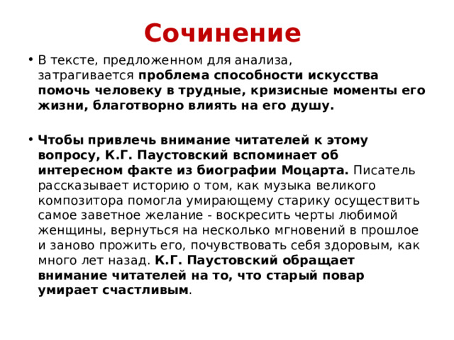 Сочинение В тексте, предложенном для анализа, затрагивается  проблема способности искусства помочь человеку в трудные, кризисные моменты его жизни, благотворно влиять на его душу. Чтобы привлечь внимание читателей к этому вопросу, К.Г. Паустовский вспоминает об интересном факте из биографии Моцарта. Писатель рассказывает историю о том, как музыка великого композитора помогла умирающему старику осуществить самое заветное желание - воскресить черты любимой женщины, вернуться на несколько мгновений в прошлое и заново прожить его, почувствовать себя здоровым, как много лет назад. К.Г. Паустовский обращает внимание читателей на то, что старый повар умирает счастливым . 
