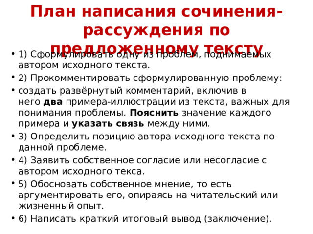 План написания сочинения-рассуждения по предложенному тексту 1) Сформулировать одну из проблем, поднимаемых автором исходного текста. 2) Прокомментировать сформулированную проблему: создать развёрнутый комментарий, включив в него  два  примера-иллюстрации из текста, важных для понимания проблемы.  Пояснить  значение каждого примера и  указать связь  между ними. 3) Определить позицию автора исходного текста по данной проблеме. 4) Заявить собственное согласие или несогласие с автором исходного текса. 5) Обосновать собственное мнение, то есть аргументировать его, опираясь на читательский или жизненный опыт. 6) Написать краткий итоговый вывод (заключение). 