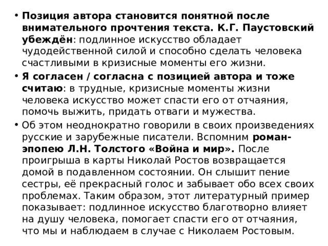 Позиция автора становится понятной после внимательного прочтения текста. К.Г. Паустовский убеждён : подлинное искусство обладает чудодейственной силой и способно сделать человека счастливыми в кризисные моменты его жизни. Я согласен / согласна с позицией автора и тоже считаю : в трудные, кризисные моменты жизни человека искусство может спасти его от отчаяния, помочь выжить, придать отваги и мужества. Об этом неоднократно говорили в своих произведениях русские и зарубежные писатели. Вспомним  роман-эпопею Л.Н. Толстого «Война и мир».  После проигрыша в карты Николай Ростов возвращается домой в подавленном состоянии. Он слышит пение сестры, её прекрасный голос и забывает обо всех своих проблемах. Таким образом, этот литературный пример показывает: подлинное искусство благотворно влияет на душу человека, помогает спасти его от отчаяния, что мы и наблюдаем в случае с Николаем Ростовым. 