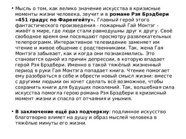 Мысль о том, как велико значение искусства в кризисные моменты жизни человека, звучит и в  романе Рэя Брэдбери «451 градус по Фаренгейту».  Главный герой этого фантастического произведения - пожарный Гай Монтэг - живёт в мире, где люди стали равнодушны друг к другу. Своё свободное время они посвящают просмотру развлекательных телепрограмм. Интерактивное телевидение заменяет им чтение и живое общение с родственниками. Так, жена Гая Монтэга забывает, как и когда они познакомились. Это становится одной из причин депрессии, в которую впадает герой Рэя Брэдбери. Именно в такой тяжёлый жизненный период в руки Гая Монтэга попадает книга. Чтение помогает ему разобраться в себе и обрести новый смысл жизни: вместе с другими людьми он хочет сделать всё возможное, чтобы сохранить книги для будущих поколений. Так, волшебная сила искусства помогла герою романа Рэя Брэдбери в кризисный момент жизни и спасла от отчаяния и уныния.  В заключение ещё раз подчеркну : подлинное искусство благотворно влияет на душу и образ мыслей человека в тяжёлые минуты его жизни. 