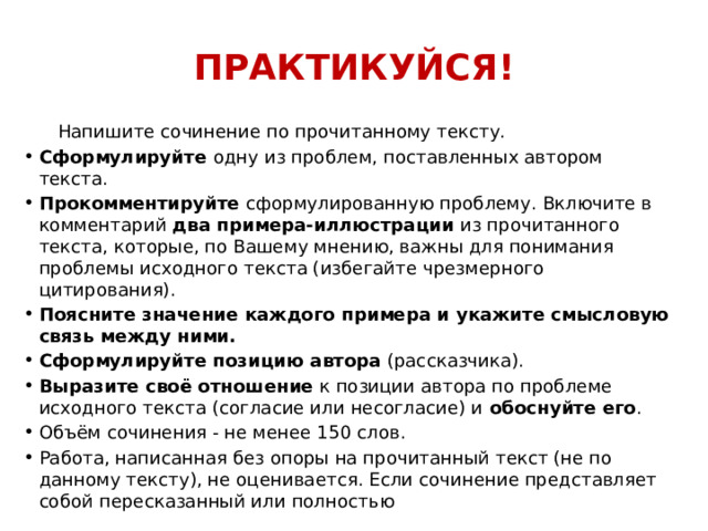 ПРАКТИКУЙСЯ!  Напишите сочинение по прочитанному тексту. Сформулируйте  одну из проблем, поставленных автором текста. Прокомментируйте  сформулированную проблему. Включите в комментарий  два примера-иллюстрации  из прочитанного текста, которые, по Вашему мнению, важны для понимания проблемы исходного текста (избегайте чрезмерного цитирования). Поясните значение каждого примера и укажите смысловую связь между ними. Сформулируйте позицию автора  (рассказчика). Выразите своё отношение  к позиции автора по проблеме исходного текста (согласие или несогласие) и  обоснуйте его . Объём сочинения - не менее 150 слов. Работа, написанная без опоры на прочитанный текст (не по данному тексту), не оценивается. Если сочинение представляет собой пересказанный или полностью 